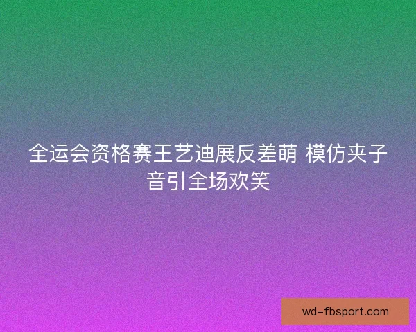 全运会资格赛王艺迪展反差萌 模仿夹子音引全场欢笑