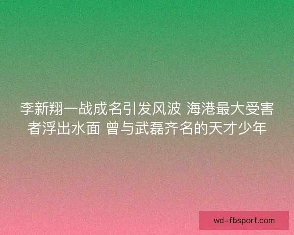 李新翔一战成名引发风波 海港最大受害者浮出水面 曾与武磊齐名的天才少年