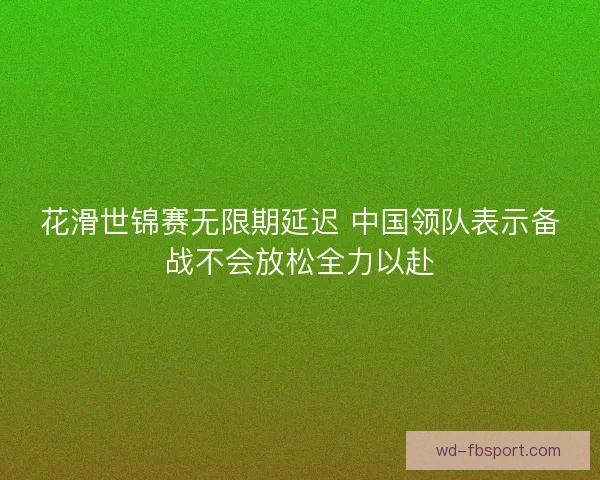 花滑世锦赛无限期延迟 中国领队表示备战不会放松全力以赴 花滑世锦赛无限期延迟 中国领队表示备战不会放松全力以赴