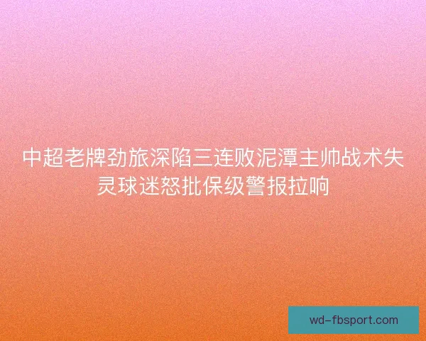 中超老牌劲旅深陷三连败泥潭主帅战术失灵球迷怒批保级警报拉响