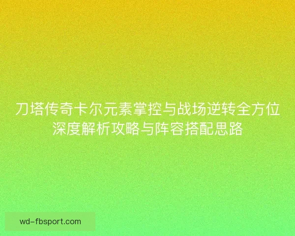 刀塔传奇卡尔元素掌控与战场逆转全方位深度解析攻略与阵容搭配思路 刀塔传奇卡尔元素掌控与战场逆转全方位深度解析攻略与阵容搭配思路