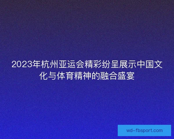 2023年杭州亚运会精彩纷呈展示中国文化与体育精神的融合盛宴