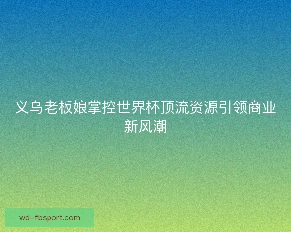 义乌老板娘掌控世界杯顶流资源引领商业新风潮 义乌老板娘掌控世界杯顶流资源引领商业新风潮