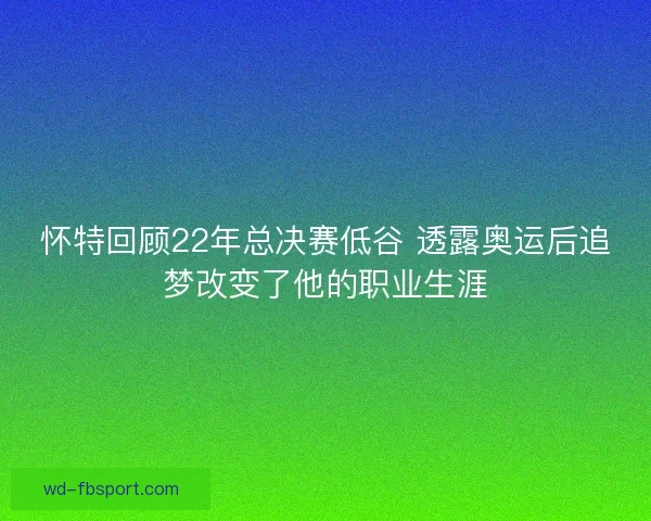 怀特回顾22年总决赛低谷 透露奥运后追梦改变了他的职业生涯