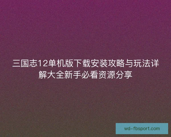 三国志12单机版下载安装攻略与玩法详解大全新手必看资源分享