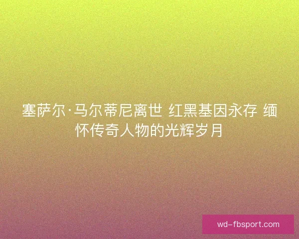 塞萨尔·马尔蒂尼离世 红黑基因永存 缅怀传奇人物的光辉岁月 塞萨尔·马尔蒂尼离世 红黑基因永存 缅怀传奇人物的光辉岁月