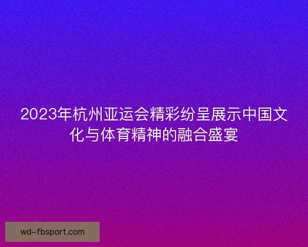 2023年杭州亚运会精彩纷呈展示中国文化与体育精神的融合盛宴