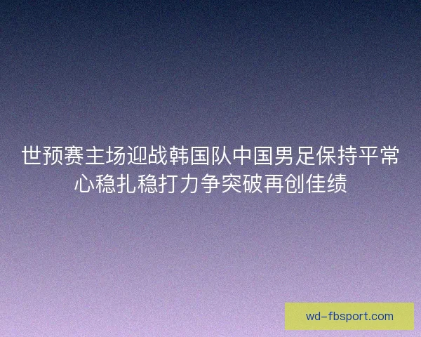 世预赛主场迎战韩国队中国男足保持平常心稳扎稳打力争突破再创佳绩 世预赛主场迎战韩国队中国男足保持平常心稳扎稳打力争突破再创佳绩