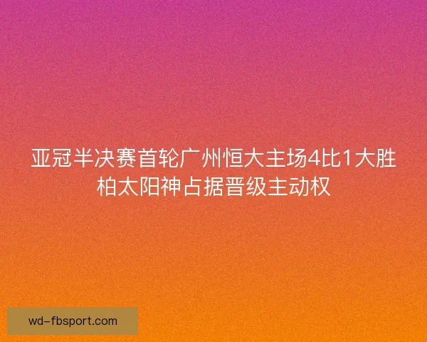 亚冠半决赛首轮广州恒大主场4比1大胜柏太阳神占据晋级主动权 亚冠半决赛首轮广州恒大主场4比1大胜柏太阳神占据晋级主动权