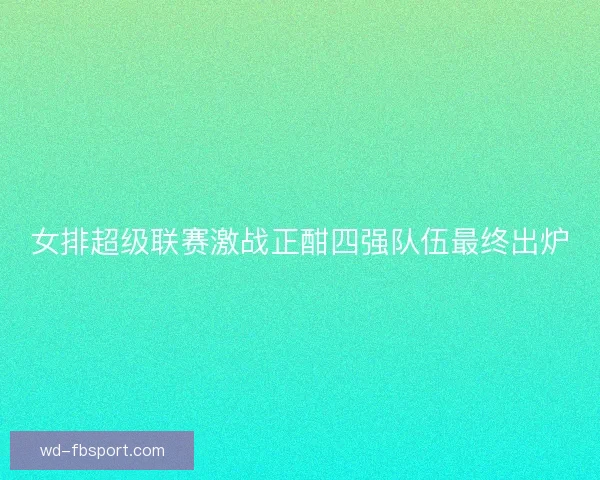 女排超级联赛激战正酣四强队伍最终出炉