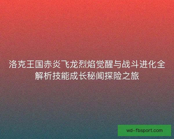 洛克王国赤炎飞龙烈焰觉醒与战斗进化全解析技能成长秘闻探险之旅